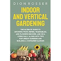 Indoor and Vertical Gardening: The Ultimate Guide to Growing Fruit, Herbs, Vegetables, and Flowers Indoors, and on a Living Wall along with Tips for ... Building a Container Garden (Self-sustaining)