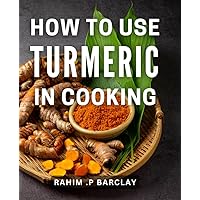 How To Use Turmeric In Cooking: The Ultimate Guide to Incorporating Turmeric into Delicious and Healthy Meals - Perfect Gift for Home Cooks and Health Enthusiasts.