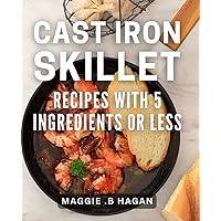 Cast Iron Skillet Recipes With 5 Ingredients Or Less: Effortless and Delicious Dishes for Busy Cooks and Minimalists.