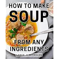 How To Make Soup From Any Ingredients: Creating Delicious Soups Using Everyday Pantry Staples: A Perfect Gift for Home Cooks and Food Enthusiasts.