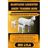 BLUEFACED LEICESTER SHEEP TRAINING BOOK RAISING SHEEP BOOK: A Complete Guide To Raising Sheep For Beginners: Caring, Wool Production, Health And Well Being, Breeding, Feeding And Lot More