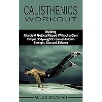 Calisthenics Workout: Building Muscle & Getting Ripped Without a Gym (Simple Bodyweight Exercises to Gain Strength, Size and Balance)