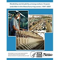 Morbidity and Disability Among Workers 18 Years and Older in the Manufacturing Sector, 1997 - 2007 Morbidity and Disability Among Workers 18 Years and Older in the Manufacturing Sector, 1997 - 2007 Paperback