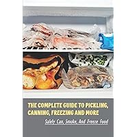 The Complete Guide To Pickling, Canning, Freezing And More: Safely Can, Smoke, And Freeze Food