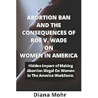 ABORTION BAN AND THE CONSEQUENCES OF ROE V. WADE ON WOMEN IN AMERICA: Hidden Impact of Making Abortion Illegal On Women In The America Workforce. ABORTION BAN AND THE CONSEQUENCES OF ROE V. WADE ON WOMEN IN AMERICA: Hidden Impact of Making Abortion Illegal On Women In The America Workforce. Kindle Paperback