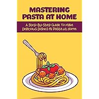 Mastering Pasta At Home: A Step-By-Step Guide To Make Delicious Dishes Of Pasta At Home