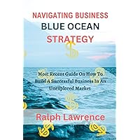 NAVIGATING BUSINESS BLUE OCEAN STRATEGY: Most Recent Guide On How To Build A Successful Business In An Unexplored Market