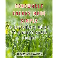 Renewable Energy Made Simple: A Beginner's Guide to a Sustainable Future: Demystifying the World of Clean Energy for Novices and Eco-Enthusiasts