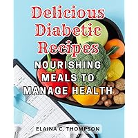 Delicious Diabetic Recipes: Nourishing Meals to Manage Health: The Essential Cookbook for Diabetes Management: Effortless Meal Plans and Tasty Recipes to Empower New Diagnosed Patients