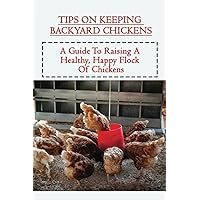 Tips On Keeping Backyard Chickens: A Guide To Raising A Healthy, Happy Flock Of Chickens