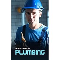 Mastering Plumbing: Comprehensive Training for Future Plumbers: From Basics to Advanced Techniques, Become a Skilled Plumbing Professional