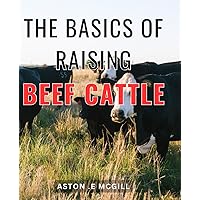 The Basics Of Raising Beef Cattle: Your Ultimate Guide to Successfully Raising and Profiting from Beef Cattle - Perfect for Farmers, Homesteaders, and Enthusiasts!