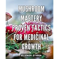 Mushroom Mastery: Proven Tactics for Medicinal Growth: Unlock the Healing Power of Mushrooms: Expert Strategies for Successful Cultivation and Utilization.