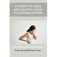 A Funny-To-Read And Helpful Guide To Rehabilitation: Free Yourself From Pain: How To Treat An Injury A Funny-To-Read And Helpful Guide To Rehabilitation: Free Yourself From Pain: How To Treat An Injury Kindle Paperback