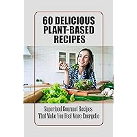 60 Delicious Plant-Based Recipes: Superfood Gourmet Recipes That Make You Feel More Energetic