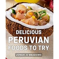 Delicious Peruvian Foods To Try: Discover the Delectable Flavors of Authentic Peruvian Cuisine and Savor Culinary Delights from the Andes