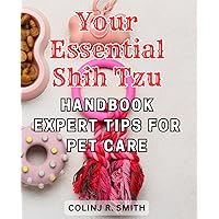 Your Essential Shih Tzu Handbook: Expert Tips for Pet Care: The Complete Guide to Shih Tzu Care: Expert Advice and Essential Tips for Raising a Happy and Healthy Pet