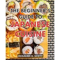 The Beginner's Guide To Japanese Cuisine: A Gastronomic Journey with Traditional Japanese Cuisine | Discover the Art of Crafting Authentic Japanese Delicacies with Simple Recipes