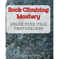 Rock Climbing Mastery: Reach Your Peak Performance.: Achieve Climbing Success with Proven Techniques and Expert Guidance.