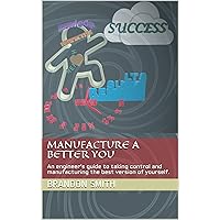 Manufacture A Better You: An engineer’s guide to taking control and manufacturing the best version of yourself.