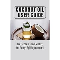Coconut Oil User Guide: How To Look Healthier, Slimmer, And Younger By Using Coconut Oil
