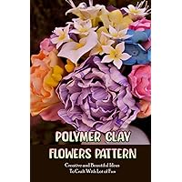 Polymer Clay Flowers Pattern: Creative and Beautiful Ideas To Craft With Lot of Fun: Clay Flowers Ideas To Craft Polymer Clay Flowers Pattern: Creative and Beautiful Ideas To Craft With Lot of Fun: Clay Flowers Ideas To Craft Paperback Kindle