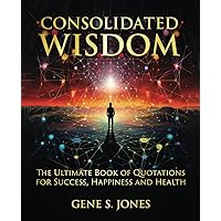 CONSOLIDATED WISDOM: THE ULTIMATE BOOK OF QUOTATIONS FOR SUCCESS, HAPPINESS and HEALTH CONSOLIDATED WISDOM: THE ULTIMATE BOOK OF QUOTATIONS FOR SUCCESS, HAPPINESS and HEALTH Paperback Kindle