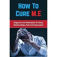 How To Cure M.E: Diagnosis And Medication To Sleep, Relationships, Pain And Depression