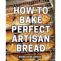 How To Bake Perfect Artisan Bread: Your Essential Guide to Baking Perfectly Crusty and Flavorful Homemade Artisan Breads - Includes Foolproof Recipes and Step-by-Step Instructions