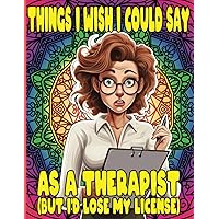 Things I Wish I Could Say As A Therapist (But I'd Lose My License): A Coloring Book for Psychologists, Mental Health Counselors, Social Workers, and PsyD Students
