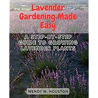 Lavender Gardening Made Easy: A Step-by-Step Guide to Growing Lavender Plants: Unlock the Secrets to Thriving Lavender Gardens and Enjoy Fragrant Blooms All Year Round