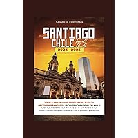 SANTIAGO CHILE TRAVEL GUIDE 2024-2025: Your Ultimate and In-Depth Travel Guide to Discovering Santiago- Uncover Hidden Gems, Delicious Cuisine, Where to Go, What to Do in Santiago Chile. (Travels)