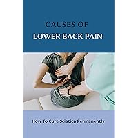 Causes Of Lower Back Pain: How To Cure Sciatica Permanently: How To Heal Your Sciatica Causes Of Lower Back Pain: How To Cure Sciatica Permanently: How To Heal Your Sciatica Kindle Paperback