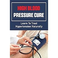 High Blood Pressure Cure: Learn To Treat Hypertension Naturally