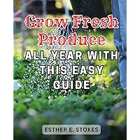 Grow Fresh Produce All Year with this Easy Guide: The Complete Guide-to Growing Fresh-Veggies: Simple Techniques for Saving Money and Nourishing Your Loved Ones