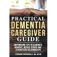 Practical Dementia Caregiver Guide: Empowering Tips To Eliminate Burnout, Reduce Stress and Strengthen Relationships