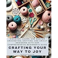 Crafting Your Way to Joy: Discover, Learn, and Master Crocheting, Knitting, and Cricut Designing with Our Comprehensive Beginner’s Guide