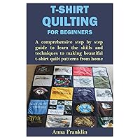 T-SHIRT QUILTING FOR BEGINNERS: A comprehensive step by step guide to learn the skills and techniques to making beautiful t-shirt quilt patterns from home
