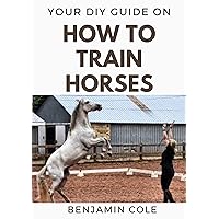 Your DIY Guide on How To Train Horses: Perfect Manual to training your horses! Your DIY Guide on How To Train Horses: Perfect Manual to training your horses! Kindle Paperback
