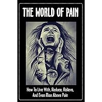 The World Of Pain: How To Live With, Reduce, Relieve, And Even Rise Above Pain