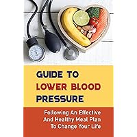 Guide To Lower Blood Pressure: Following An Effective And Healthy Meal Plan To Change Your Life
