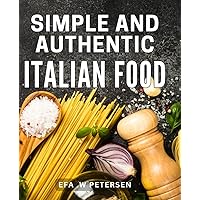 Simple And Authentic Italian Food: Delight Your Taste Buds with Traditional Italian Recipes - A Gift for Food Lovers Everywhere