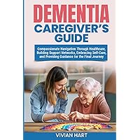 Dementia Caregiver’s Guide: Compassionate Navigation Through Healthcare, Building Support Networks, Embracing Self-Care, and Providing Guidance for the Final Journey
