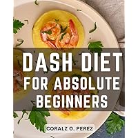 Dash Diet For Absolute Beginners: A Guide to Lowering Blood Pressure, Reducing Cholesterol, and Managing Diabetes Naturally | Unlock the Secrets of Dietary Approaches to Stop Hypertension