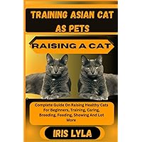 TRAINING ASIAN CAT AS PETS RAISING A CAT: Complete Guide On Raising Healthy Cats For Beginners, Training, Caring, Breeding, Feeding, Showing And Lot More