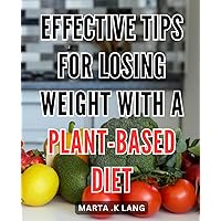 Effective Tips for Losing Weight with a Plant-Based Diet: Transform Your Body: A Proven Guide to Shedding Pounds with Delicious Plant-Based Recipes