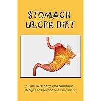 Stomach Ulcer Diet: Guide To Healthy And Nutritious Recipes To Prevent And Cure Ulcer