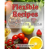 Flexible Recipes for Delicious Nutritious Meals.: Revolutionize Your Dishes Planning with Nutrition-Packed & Versatile Cooks for Every Occasion.