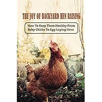 The Joy Of Backyard Hen Raising: How To Keep Them Healthy From Baby Chicks To Egg-Laying Hens