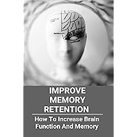 Improve Memory Retention: How To Increase Brain Function And Memory: How To Improve Your Brain And Memory Improve Memory Retention: How To Increase Brain Function And Memory: How To Improve Your Brain And Memory Kindle Paperback